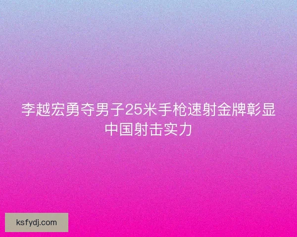 李越宏勇夺男子25米手枪速射金牌彰显中国射击实力