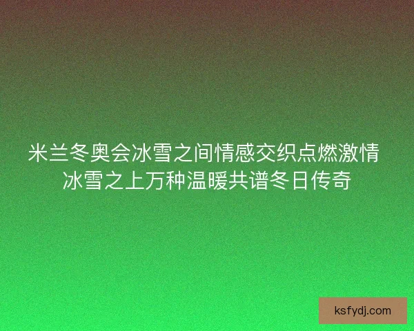 米兰冬奥会冰雪之间情感交织点燃激情 冰雪之上万种温暖共谱冬日传奇