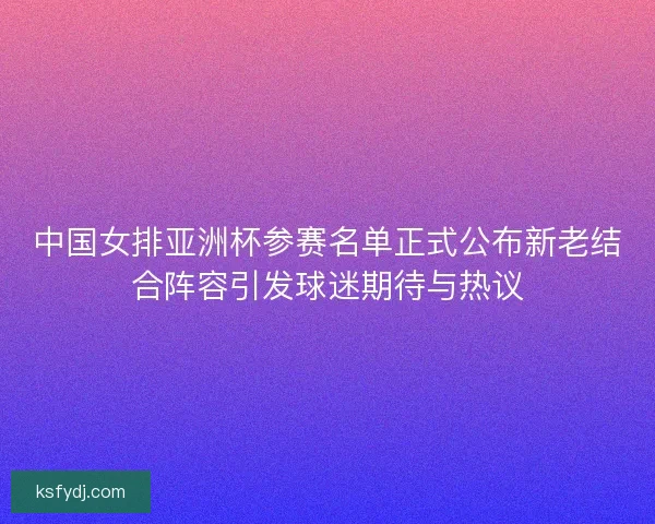 中国女排亚洲杯参赛名单正式公布新老结合阵容引发球迷期待与热议