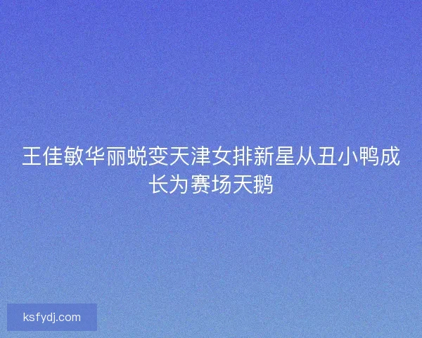 王佳敏华丽蜕变天津女排新星从丑小鸭成长为赛场天鹅