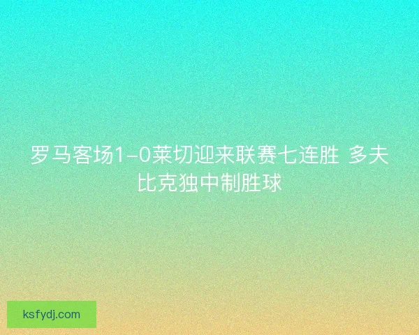 罗马客场1-0莱切迎来联赛七连胜 多夫比克独中制胜球