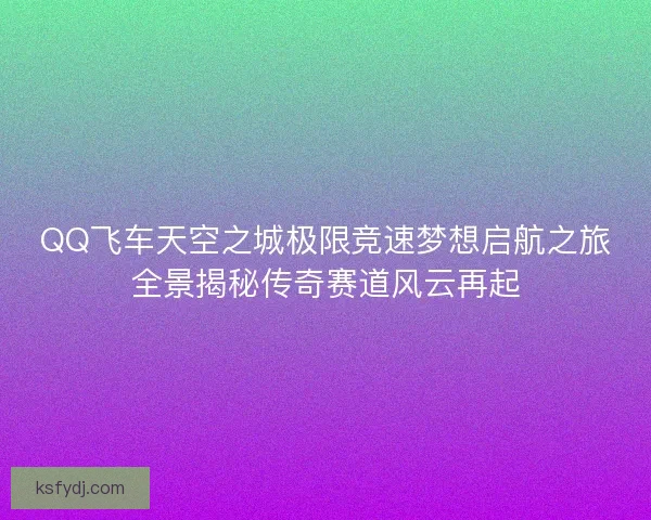 QQ飞车天空之城极限竞速梦想启航之旅全景揭秘传奇赛道风云再起