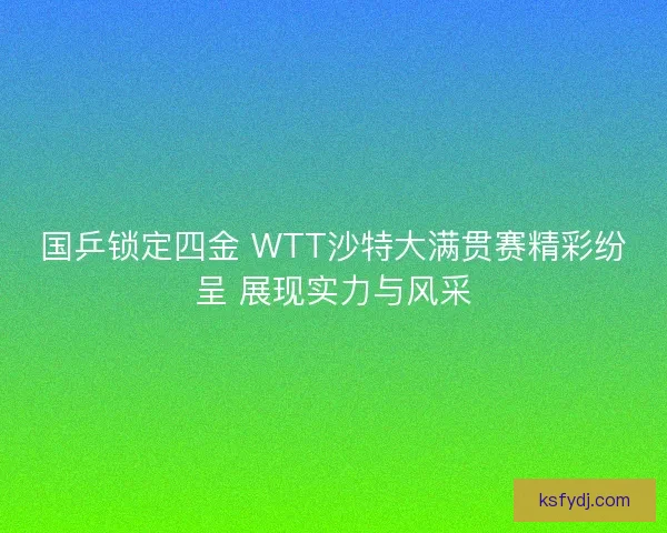 国乒锁定四金 WTT沙特大满贯赛精彩纷呈 展现实力与风采
