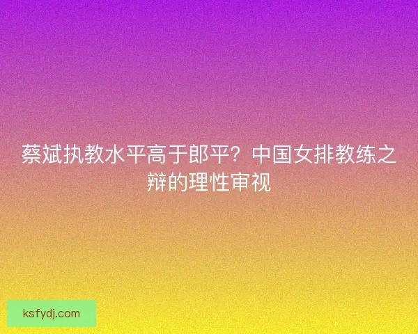 蔡斌执教水平高于郎平？中国女排教练之辩的理性审视