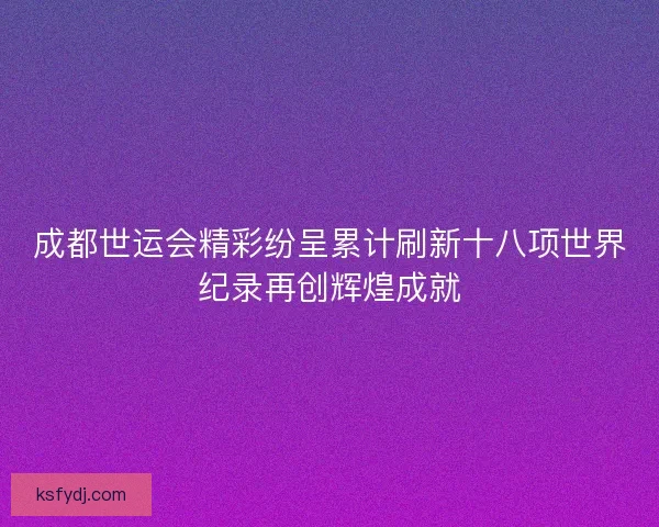 成都世运会精彩纷呈累计刷新十八项世界纪录再创辉煌成就