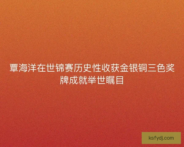 覃海洋在世锦赛历史性收获金银铜三色奖牌成就举世瞩目