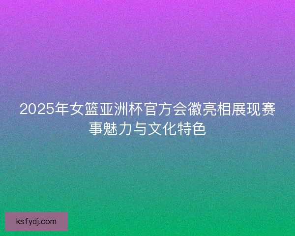 2025年女篮亚洲杯官方会徽亮相展现赛事魅力与文化特色