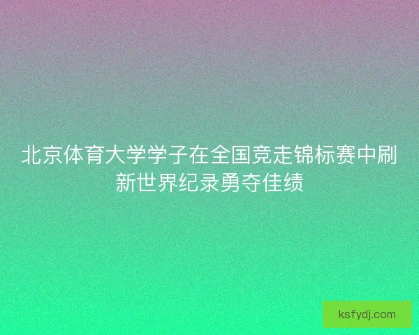 北京体育大学学子在全国竞走锦标赛中刷新世界纪录勇夺佳绩